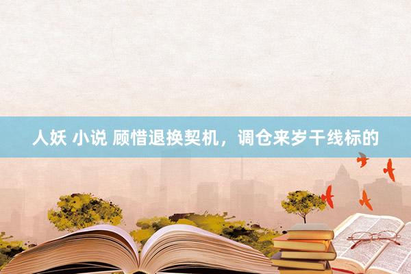 人妖 小说 顾惜退换契机，调仓来岁干线标的