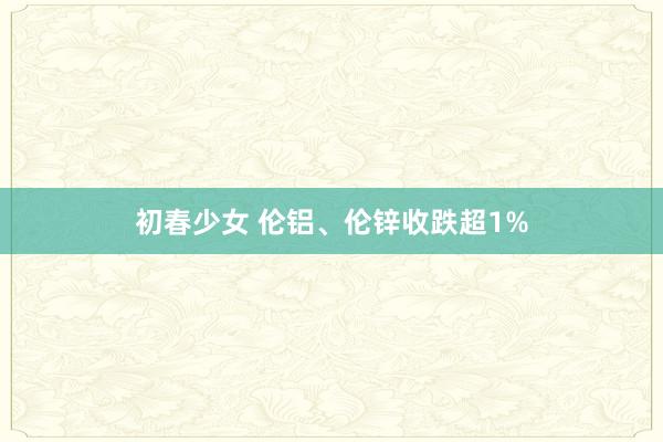 初春少女 伦铝、伦锌收跌超1%