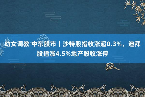 幼女调教 中东股市｜沙特股指收涨超0.3%，迪拜股指涨4.5%地产股收涨停