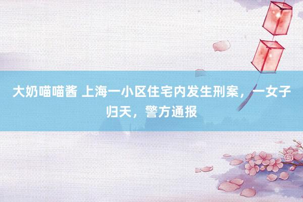 大奶喵喵酱 上海一小区住宅内发生刑案，一女子归天，警方通报