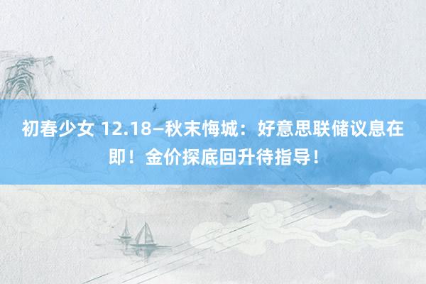 初春少女 12.18—秋末悔城：好意思联储议息在即！金价探底回升待指导！