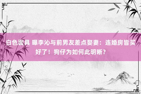 白色面具 曝李沁与前男友差点娶妻：连婚房皆买好了！狗仔为如何此明晰？