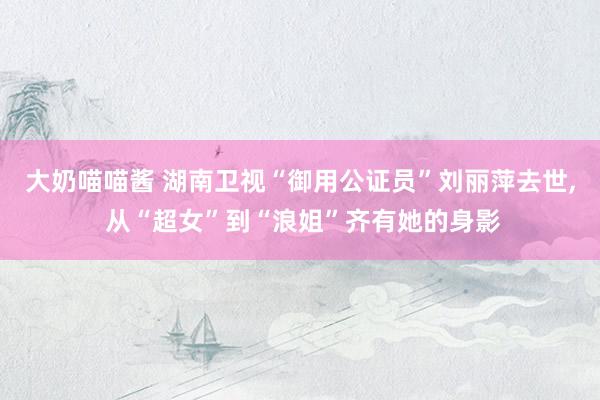 大奶喵喵酱 湖南卫视“御用公证员”刘丽萍去世， 从“超女”到“浪姐”齐有她的身影
