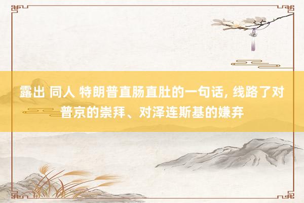 露出 同人 特朗普直肠直肚的一句话， 线路了对普京的崇拜、对泽连斯基的嫌弃