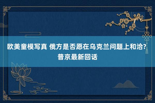 欧美童模写真 俄方是否愿在乌克兰问题上和洽? 普京最新回话