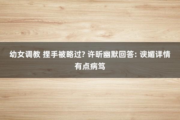 幼女调教 捏手被略过? 许昕幽默回答: 谀媚详情有点病笃