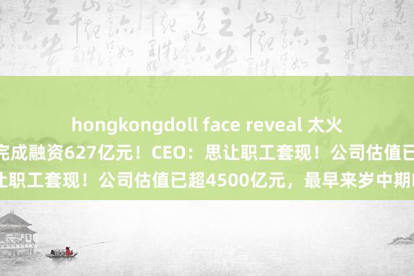 hongkongdoll face reveal 太火爆！盛名“独角兽”通知：已完成融资627亿元！CEO：思让职工套现！公司估值已超4500亿元，最早来岁中期IPO