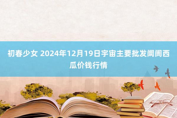 初春少女 2024年12月19日宇宙主要批发阛阓西瓜价钱行情