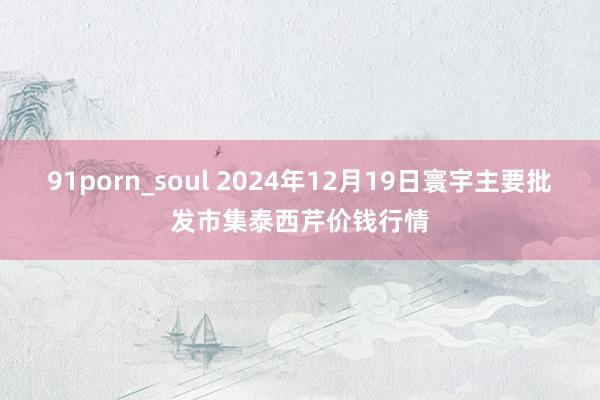 91porn_soul 2024年12月19日寰宇主要批发市集泰西芹价钱行情