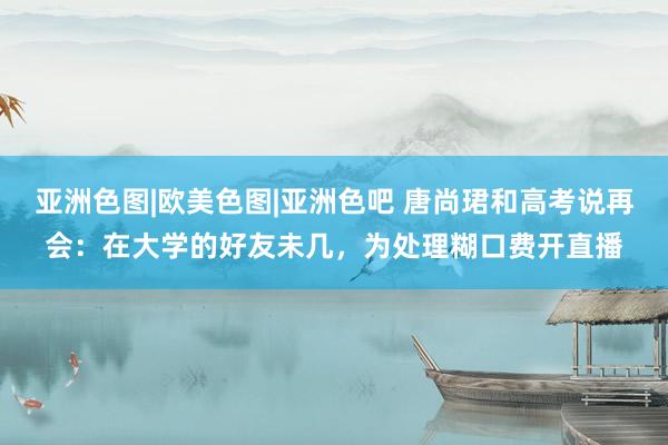 亚洲色图|欧美色图|亚洲色吧 唐尚珺和高考说再会：在大学的好友未几，为处理糊口费开直播