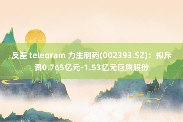 反差 telegram 力生制药(002393.SZ)：拟斥资0.765亿元-1.53亿元回购股份