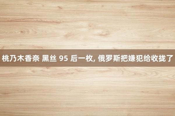 桃乃木香奈 黑丝 95 后一枚， 俄罗斯把嫌犯给收拢了
