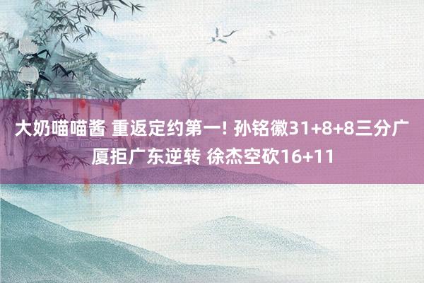 大奶喵喵酱 重返定约第一! 孙铭徽31+8+8三分广厦拒广东逆转 徐杰空砍16+11