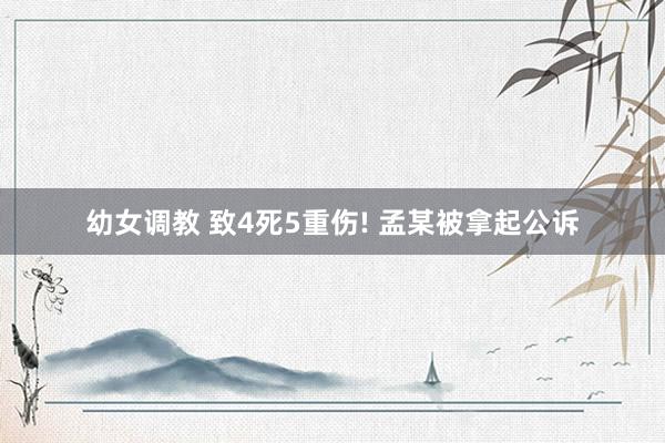 幼女调教 致4死5重伤! 孟某被拿起公诉