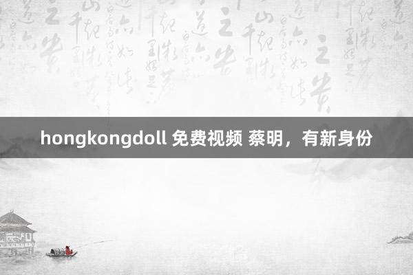 hongkongdoll 免费视频 蔡明，有新身份