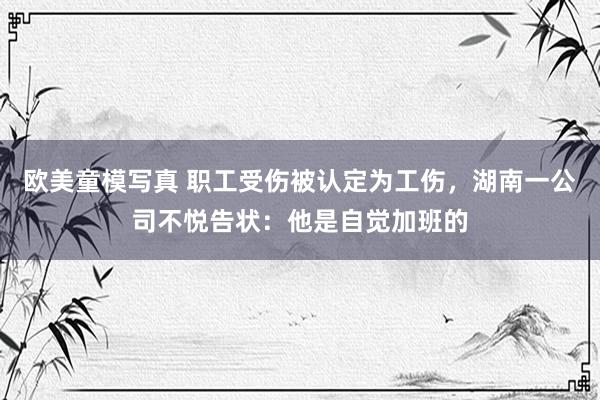 欧美童模写真 职工受伤被认定为工伤，湖南一公司不悦告状：他是自觉加班的