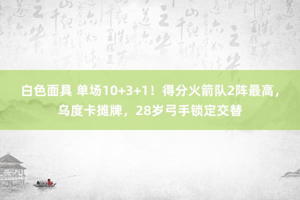 白色面具 单场10+3+1！得分火箭队2阵最高，乌度卡摊牌，28岁弓手锁定交替