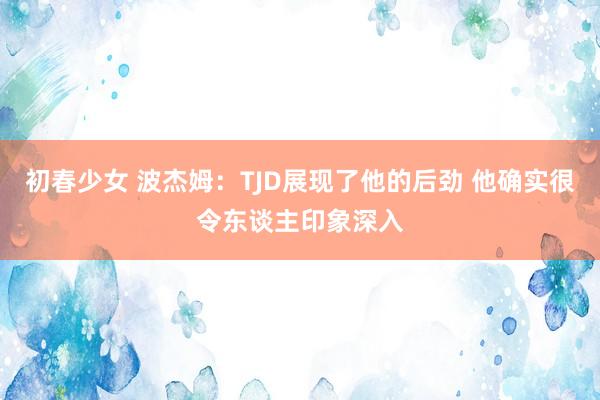 初春少女 波杰姆：TJD展现了他的后劲 他确实很令东谈主印象深入