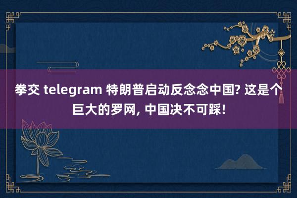 拳交 telegram 特朗普启动反念念中国? 这是个巨大的罗网， 中国决不可踩!
