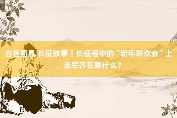 白色面具 长征故事｜长征程中的“新年联欢会”上，赤军齐在聊什么？