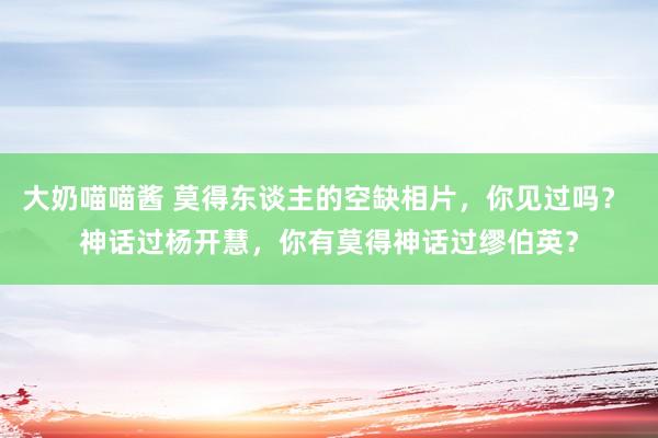 大奶喵喵酱 莫得东谈主的空缺相片，你见过吗？ 神话过杨开慧，你有莫得神话过缪伯英？