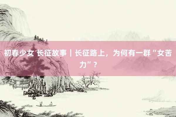 初春少女 长征故事｜长征路上，为何有一群“女苦力”？