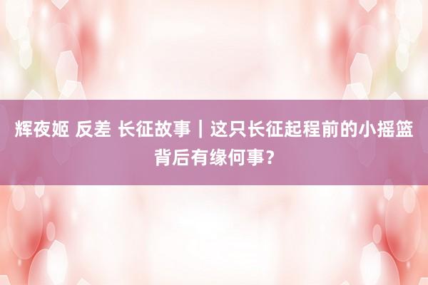 辉夜姬 反差 长征故事｜这只长征起程前的小摇篮背后有缘何事？