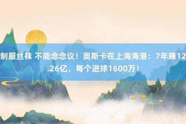 制服丝袜 不能念念议！奥斯卡在上海海港：7年赚12.26亿，每个进球1600万！
