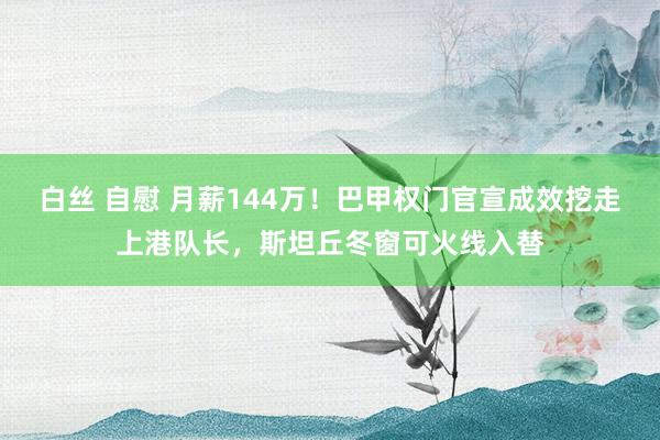 白丝 自慰 月薪144万！巴甲权门官宣成效挖走上港队长，斯坦丘冬窗可火线入替