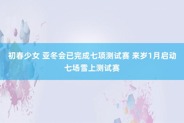 初春少女 亚冬会已完成七项测试赛 来岁1月启动七场雪上测试赛