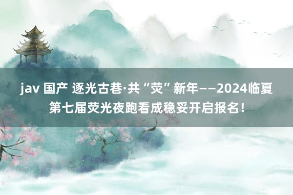 jav 国产 逐光古巷·共“荧”新年——2024临夏第七届荧光夜跑看成稳妥开启报名！