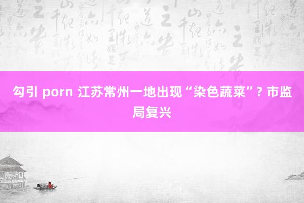 勾引 porn 江苏常州一地出现“染色蔬菜”? 市监局复兴