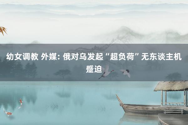 幼女调教 外媒: 俄对乌发起“超负荷”无东谈主机蹙迫