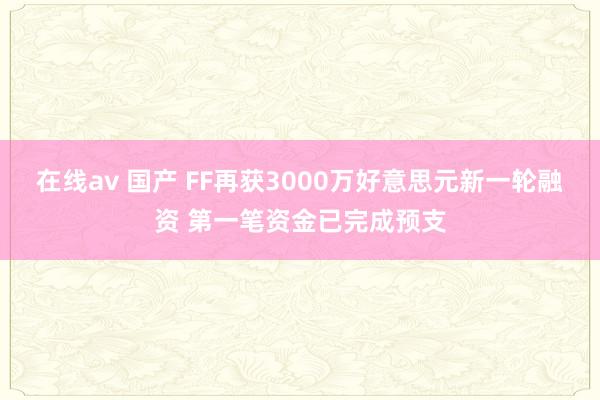 在线av 国产 FF再获3000万好意思元新一轮融资 第一笔资金已完成预支