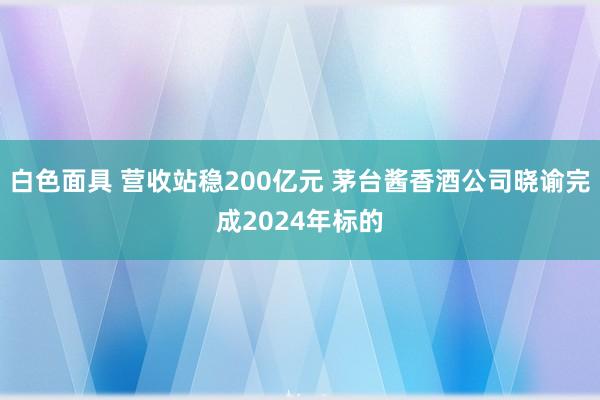白色面具 营收站稳200亿元 茅台酱香酒公司晓谕完成2024年标的