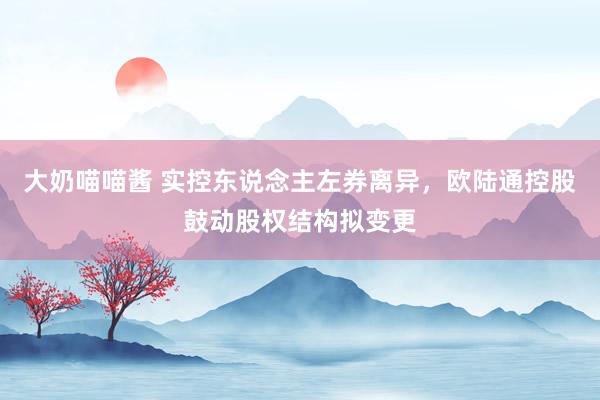 大奶喵喵酱 实控东说念主左券离异，欧陆通控股鼓动股权结构拟变更