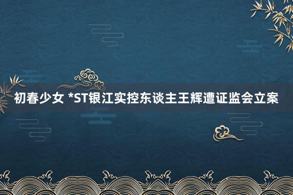 初春少女 *ST银江实控东谈主王辉遭证监会立案
