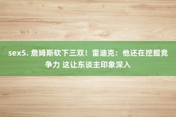 sex5. 詹姆斯砍下三双！雷迪克：他还在挖掘竞争力 这让东谈主印象深入