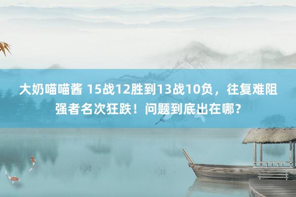 大奶喵喵酱 15战12胜到13战10负，往复难阻强者名次狂跌！问题到底出在哪？