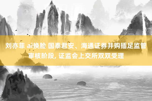 刘亦菲 ai换脸 国泰君安、海通证券并购插足监管审核阶段， 证监会上交所双双受理
