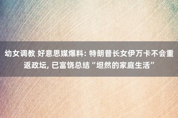 幼女调教 好意思媒爆料: 特朗普长女伊万卡不会重返政坛， 已富饶总结“坦然的家庭生活”