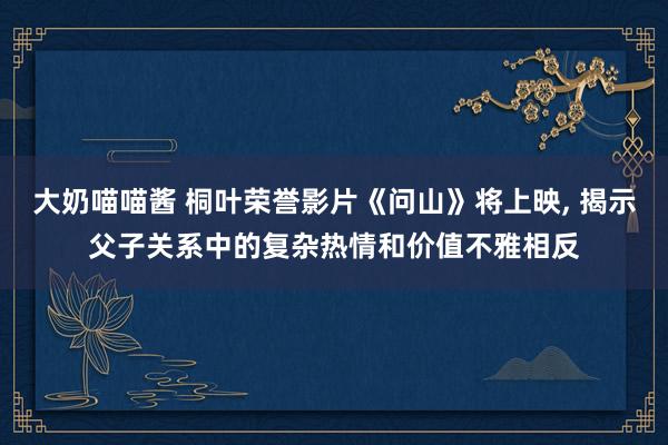 大奶喵喵酱 桐叶荣誉影片《问山》将上映， 揭示父子关系中的复杂热情和价值不雅相反