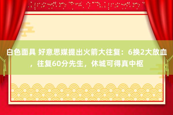 白色面具 好意思媒提出火箭大往复：6换2大放血，往复60分先生，休城可得真中枢
