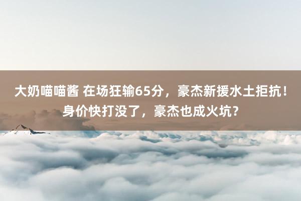 大奶喵喵酱 在场狂输65分，豪杰新援水土拒抗！身价快打没了，豪杰也成火坑？