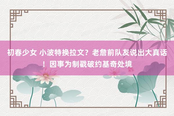 初春少女 小波特换拉文？老詹前队友说出大真话！因事为制戳破约基奇处境