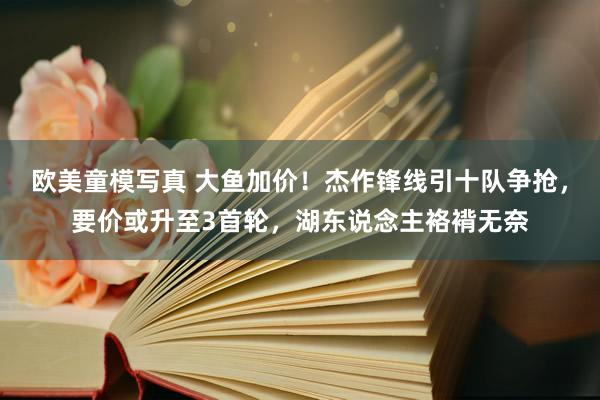 欧美童模写真 大鱼加价！杰作锋线引十队争抢，要价或升至3首轮，湖东说念主袼褙无奈