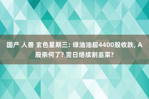 国产 人兽 玄色星期三: 绿油油超4400股收跌， A股奈何了? 翌日络续割韭菜?
