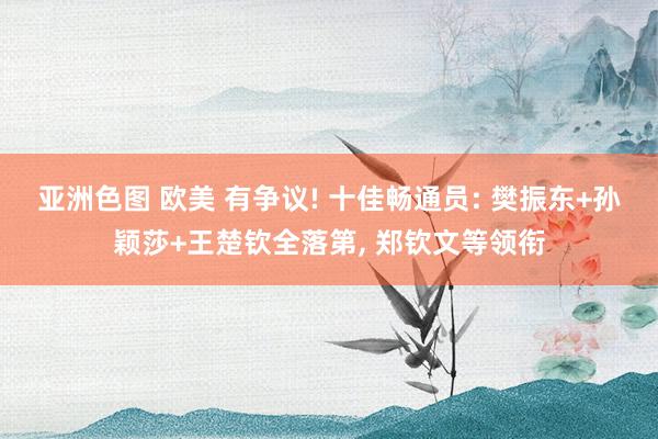 亚洲色图 欧美 有争议! 十佳畅通员: 樊振东+孙颖莎+王楚钦全落第， 郑钦文等领衔