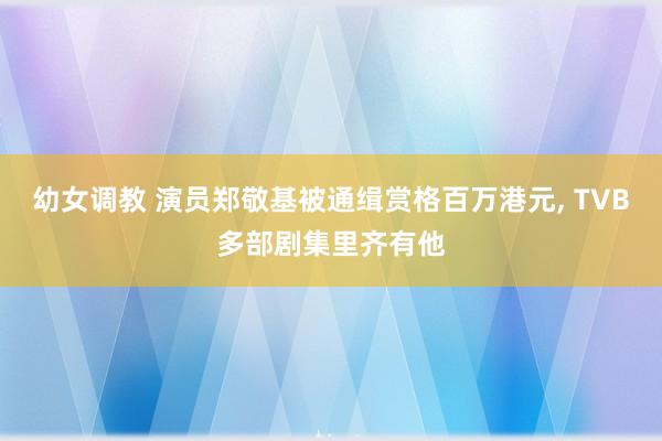幼女调教 演员郑敬基被通缉赏格百万港元， TVB多部剧集里齐有他