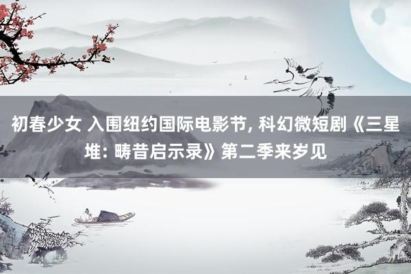 初春少女 入围纽约国际电影节， 科幻微短剧《三星堆: 畴昔启示录》第二季来岁见